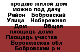 продаю жилой дом можно под дачу › Район ­ Бобровский › Улица ­ Набережная › Дом ­ 10 › Общая площадь дома ­ 72 › Площадь участка ­ 35 - Воронежская обл., Бобровский р-н, Чесменка с. Недвижимость » Дома, коттеджи, дачи продажа   